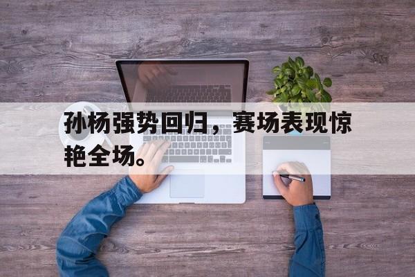 九游在线平台官网-孙杨强势回归，赛场表现惊艳全场。