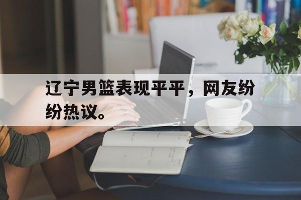 九游在线使用网址-辽宁男篮表现平平，网友纷纷热议。