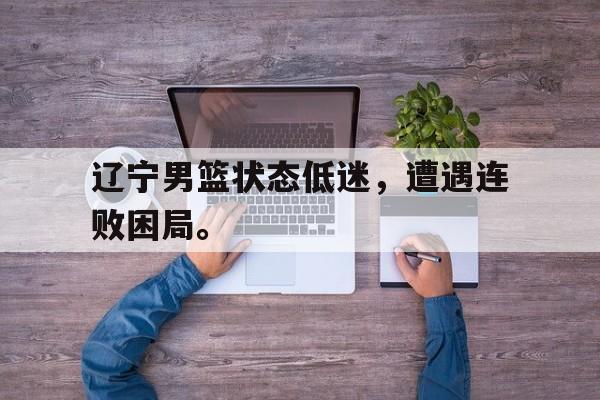 九游在线使用网址-辽宁男篮状态低迷，遭遇连败困局。
