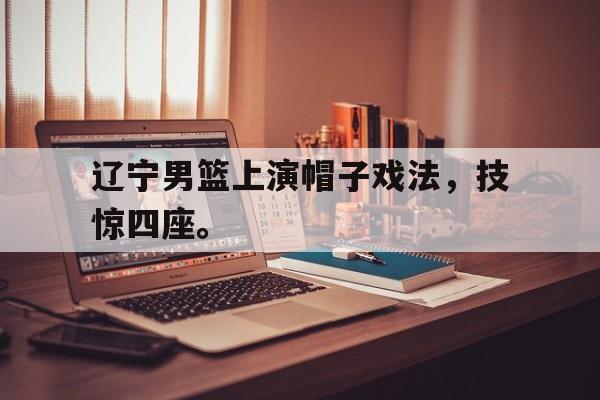 九游在线使用网址-辽宁男篮上演帽子戏法，技惊四座。