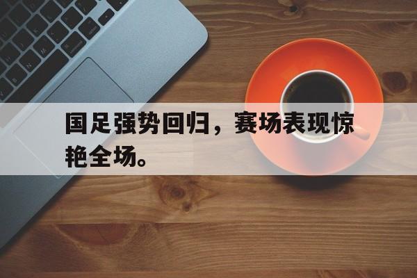 九游在线使用网址-国足强势回归，赛场表现惊艳全场。