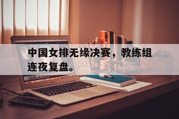 九游在线平台官网-中国女排无缘决赛，教练组连夜复盘。