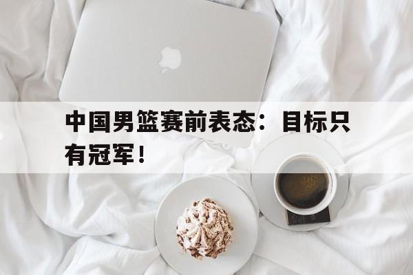 九游在线平台官网-中国男篮赛前表态：目标只有冠军！