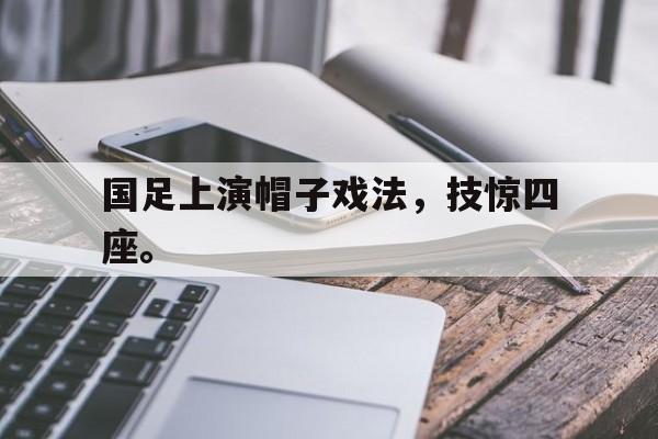 九游在线使用网址-国足上演帽子戏法，技惊四座。