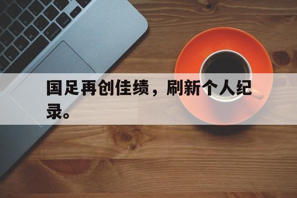 九游在线平台官网-国足再创佳绩，刷新个人纪录。