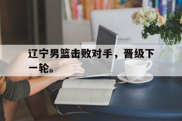 九游在线平台官网-辽宁男篮击败对手，晋级下一轮。