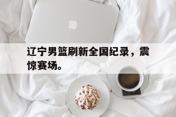 九游在线使用网址-辽宁男篮刷新全国纪录，震惊赛场。