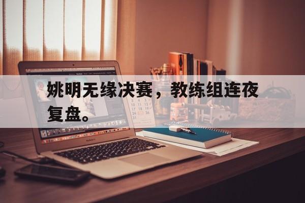 九游在线使用网址-姚明无缘决赛，教练组连夜复盘。