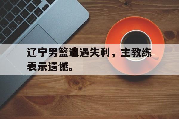 九游在线使用网址-辽宁男篮遭遇失利，主教练表示遗憾。