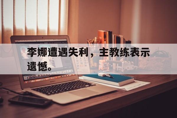 九游在线使用网址-李娜遭遇失利，主教练表示遗憾。
