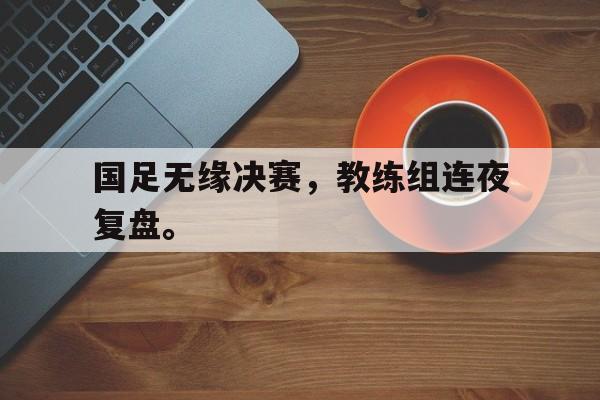 九游在线使用网址-国足无缘决赛，教练组连夜复盘。