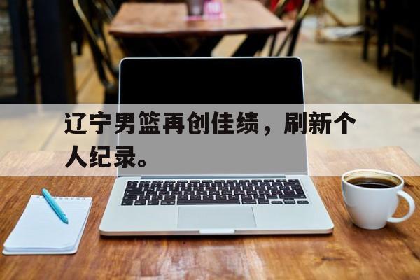 九游在线平台官网-辽宁男篮再创佳绩，刷新个人纪录。