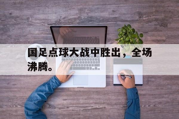 九游在线平台官网-国足点球大战中胜出，全场沸腾。