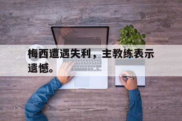 九游在线使用网址-梅西遭遇失利，主教练表示遗憾。