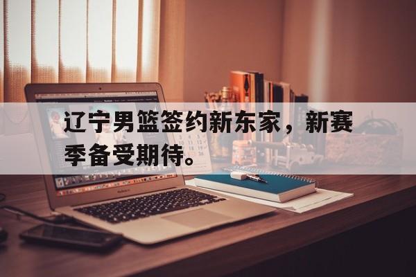 九游在线使用网址-辽宁男篮签约新东家，新赛季备受期待。