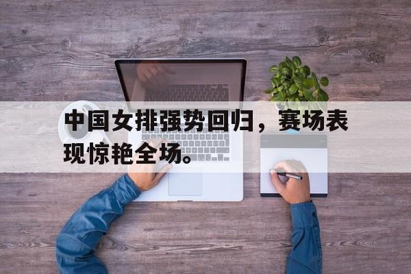九游在线使用网址-中国女排强势回归，赛场表现惊艳全场。