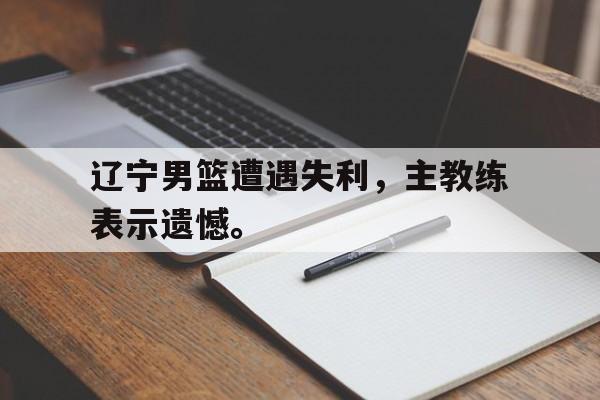 九游在线使用网址-辽宁男篮遭遇失利，主教练表示遗憾。