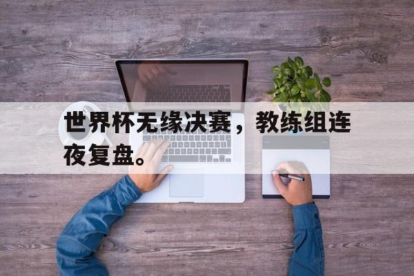 九游在线使用网址-世界杯无缘决赛，教练组连夜复盘。