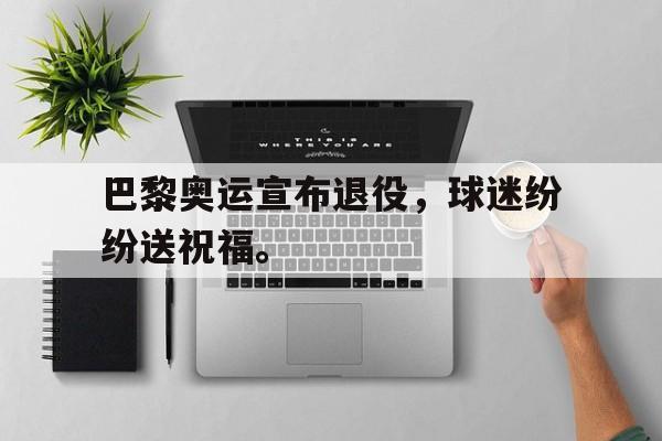 九游在线使用网址-巴黎奥运宣布退役，球迷纷纷送祝福。