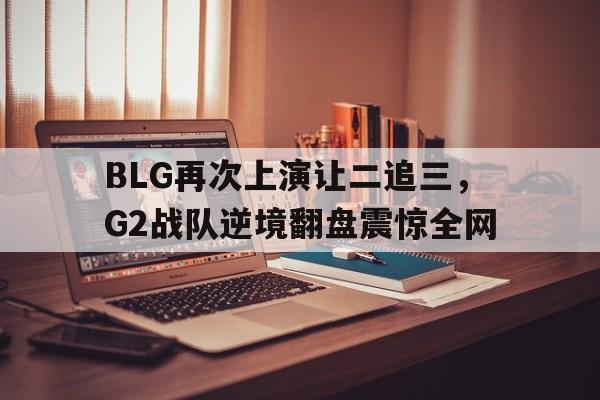 九游在线使用网址-BLG再次上演让二追三，G2战队逆境翻盘震惊全网