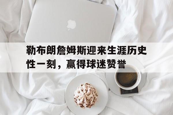 九游在线使用网址-勒布朗詹姆斯迎来生涯历史性一刻，赢得球迷赞誉
