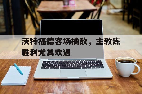 九游在线使用网址-沃特福德客场擒敌，主教练胜利尤其欢遇