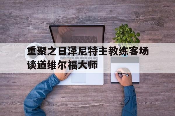 九游在线平台官网-重聚之日泽尼特主教练客场谈道维尔福大师