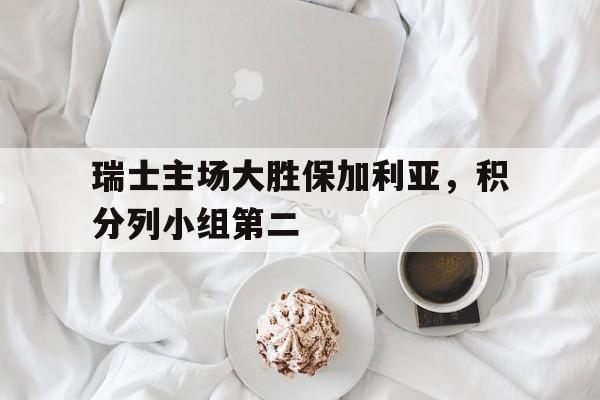 九游在线平台官网-瑞士主场大胜保加利亚，积分列小组第二