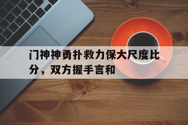 九游在线使用网址-门神神勇扑救力保大尺度比分，双方握手言和