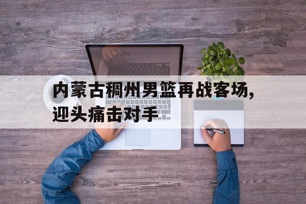 九游在线使用网址-内蒙古稠州男篮再战客场,迎头痛击对手