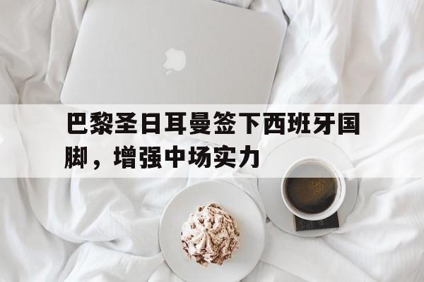 九游在线平台官网-巴黎圣日耳曼签下西班牙国脚，增强中场实力