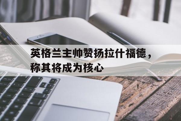 九游在线平台官网-英格兰主帅赞扬拉什福德，称其将成为核心
