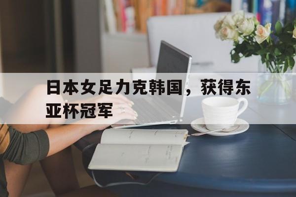 九游在线平台官网-日本女足力克韩国，获得东亚杯冠军