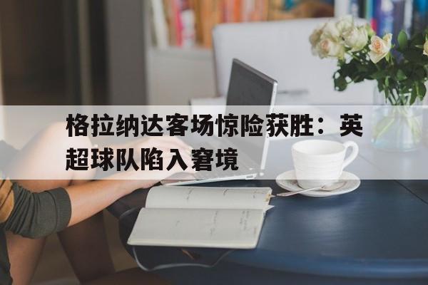 九游在线使用网址-格拉纳达客场惊险获胜：英超球队陷入窘境
