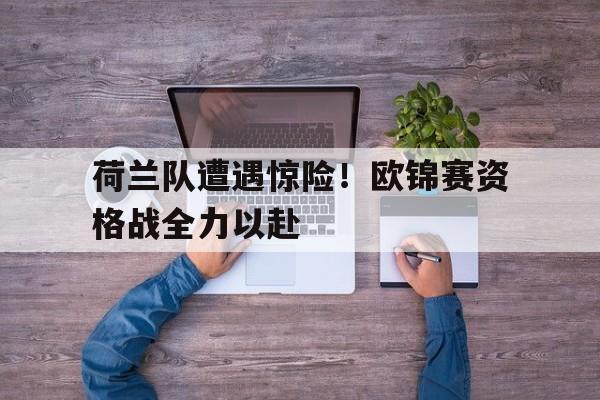 九游在线平台官网-荷兰队遭遇惊险！欧锦赛资格战全力以赴