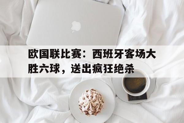 九游在线平台官网-欧国联比赛：西班牙客场大胜六球，送出疯狂绝杀
