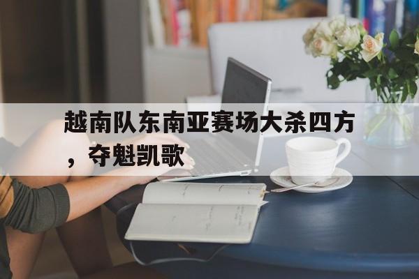 九游在线平台官网-越南队东南亚赛场大杀四方，夺魁凯歌