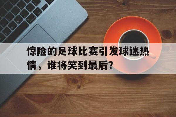 九游在线使用网址-惊险的足球比赛引发球迷热情，谁将笑到最后？