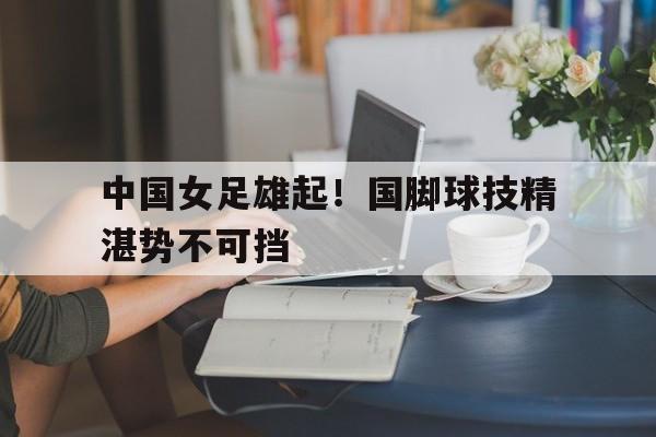 九游在线使用网址-中国女足雄起！国脚球技精湛势不可挡