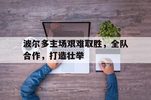 九游在线使用网址-波尔多主场艰难取胜，全队合作，打造壮举