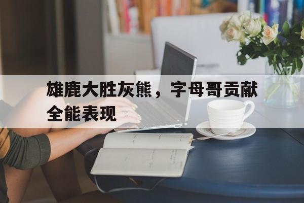 九游在线使用网址-雄鹿大胜灰熊，字母哥贡献全能表现