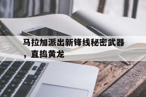 九游在线使用网址-马拉加派出新锋线秘密武器，直捣黄龙