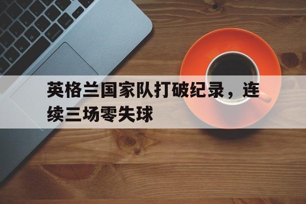 九游在线平台官网-英格兰国家队打破纪录，连续三场零失球