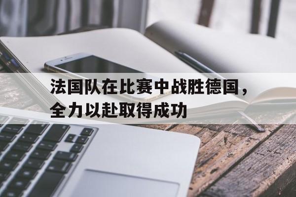 九游在线平台官网-法国队在比赛中战胜德国，全力以赴取得成功